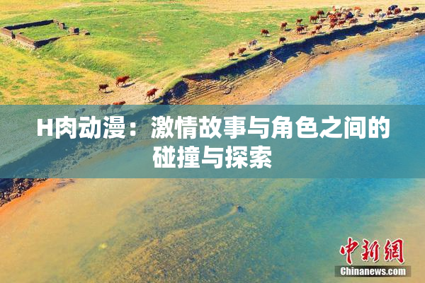 H肉动漫：激情故事与角色之间的碰撞与探索