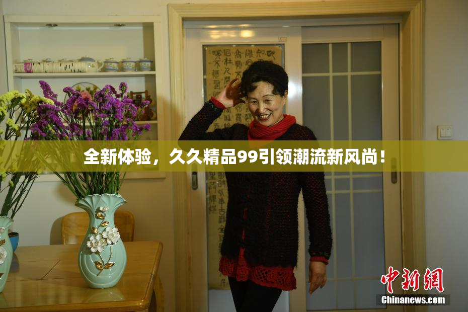 全新体验，久久精品99引领潮流新风尚！