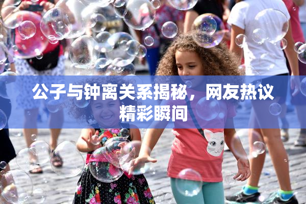 公子与钟离关系揭秘，网友热议精彩瞬间