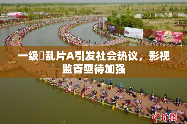 一级婬乱片A引发社会热议，影视监管亟待加强