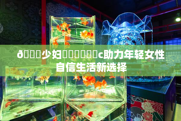 🔞少妇❌‌❌‌❌‌c助力年轻女性自信生活新选择