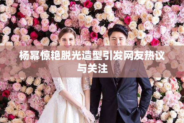 杨幂惊艳脱光造型引发网友热议与关注