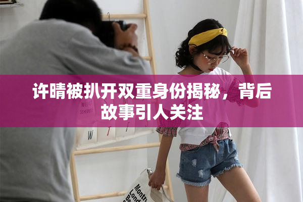 许晴被扒开双重身份揭秘，背后故事引人关注