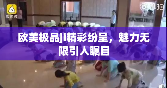 欧美极品ji精彩纷呈，魅力无限引人瞩目