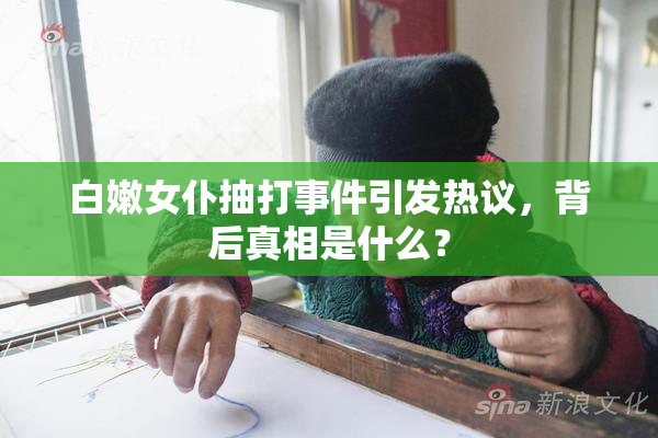 白嫩女仆抽打事件引发热议，背后真相是什么？