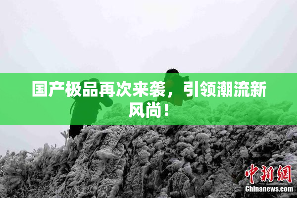 国产极品再次来袭，引领潮流新风尚！