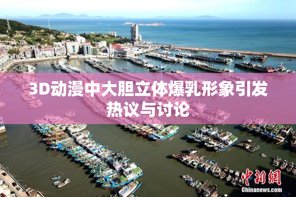 3D动漫中大胆立体爆乳形象引发热议与讨论