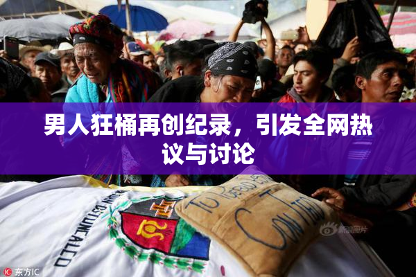 男人狂桶再创纪录，引发全网热议与讨论