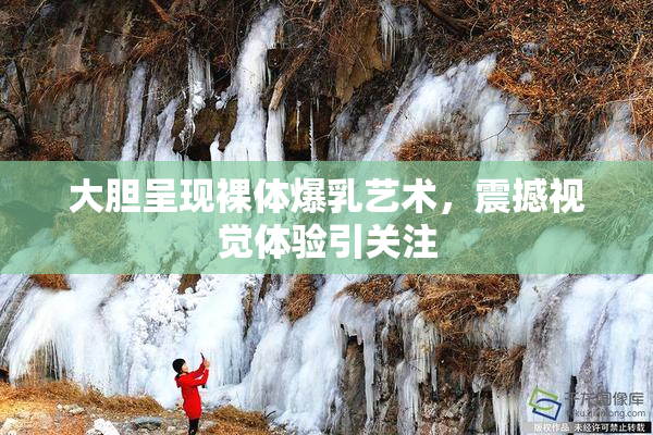 大胆呈现裸体爆乳艺术，震撼视觉体验引关注