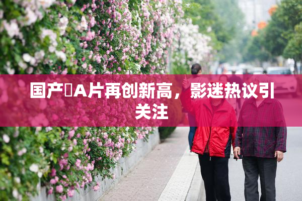 国产婬A片再创新高，影迷热议引关注