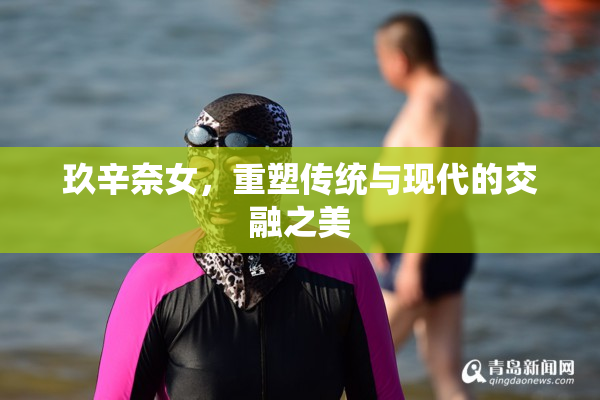 玖辛奈女，重塑传统与现代的交融之美