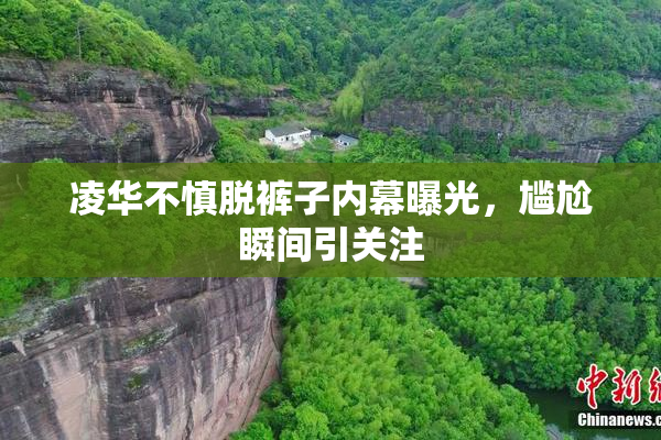 凌华不慎脱裤子内幕曝光，尴尬瞬间引关注