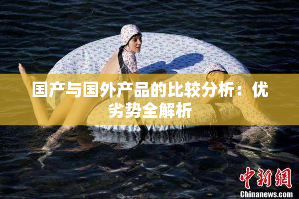 国产与国外产品的比较分析：优劣势全解析