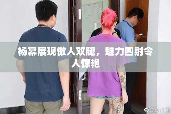 杨幂展现傲人双腿，魅力四射令人惊艳