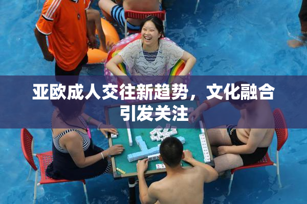 亚欧成人交往新趋势，文化融合引发关注