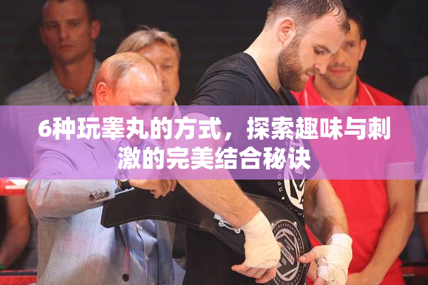 6种玩睾丸的方式，探索趣味与刺激的完美结合秘诀