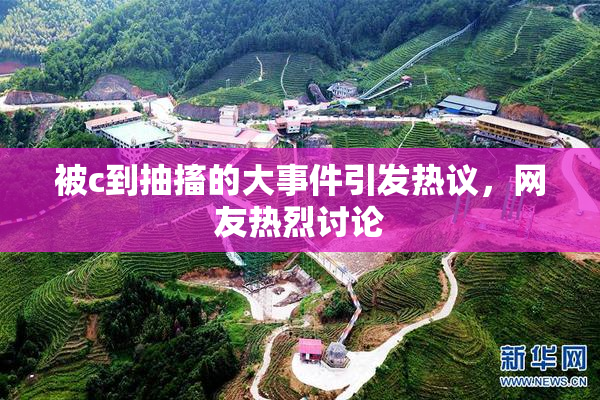 被c到抽搐的大事件引发热议，网友热烈讨论