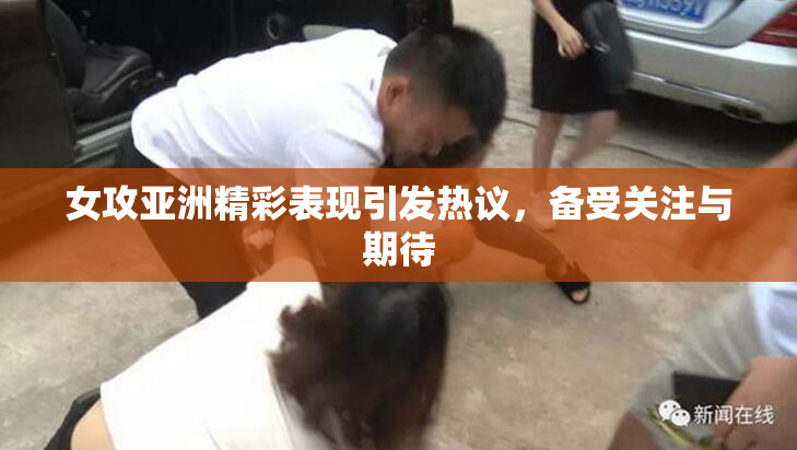 女攻亚洲精彩表现引发热议，备受关注与期待