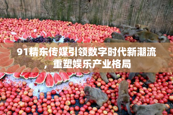 91精东传媒引领数字时代新潮流，重塑娱乐产业格局