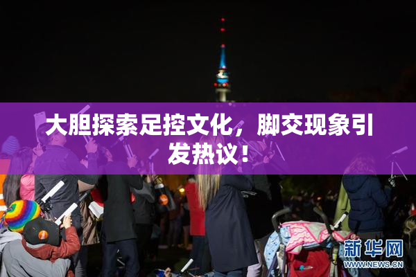 大胆探索足控文化，脚交现象引发热议！