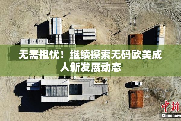 无需担忧！继续探索无码欧美成人新发展动态