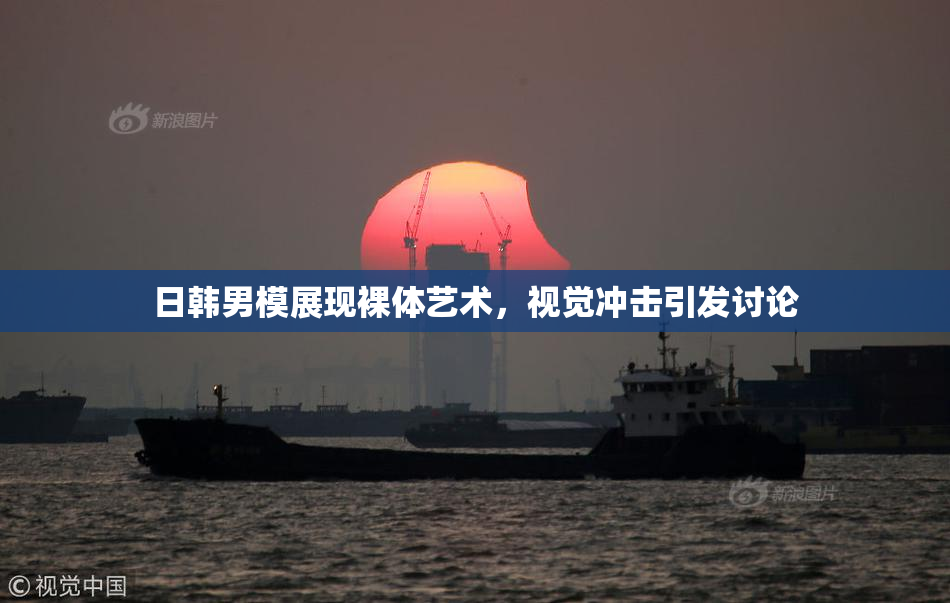 日韩男模展现裸体艺术，视觉冲击引发讨论