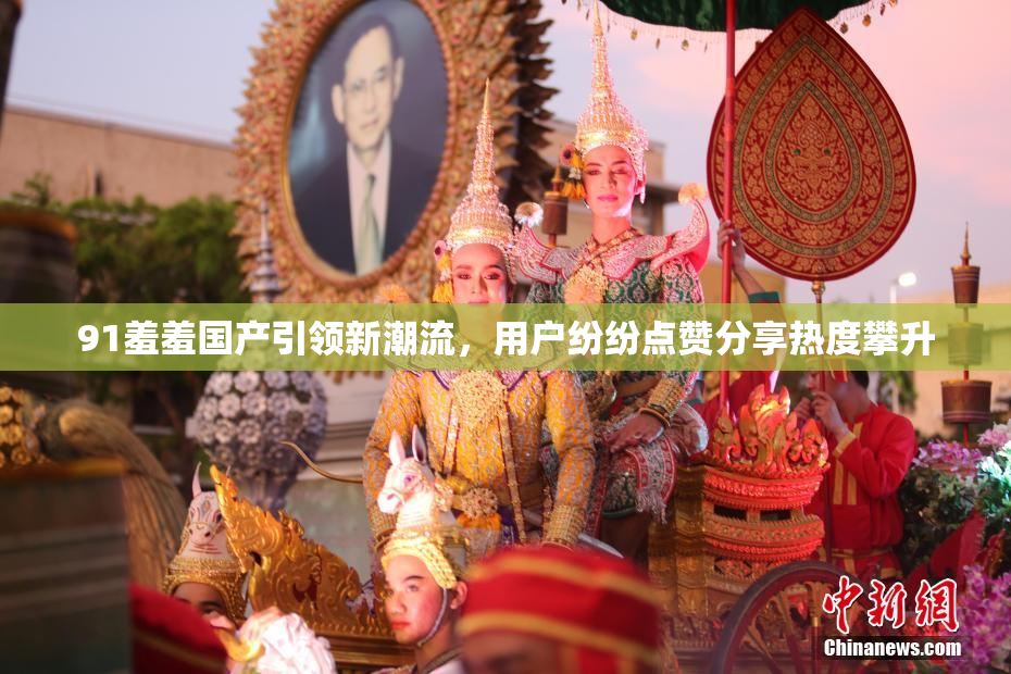 91羞羞国产引领新潮流，用户纷纷点赞分享热度攀升