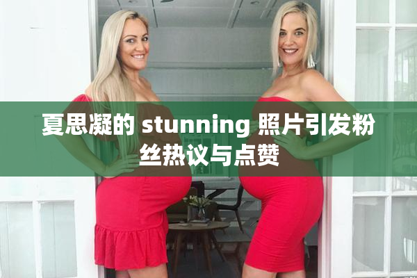夏思凝的 stunning 照片引发粉丝热议与点赞