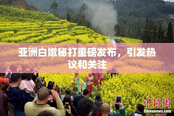 亚洲白嫩秘打重磅发布，引发热议和关注