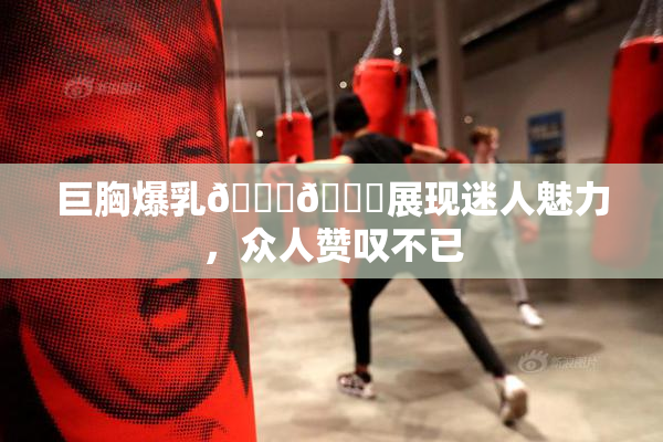 巨胸爆乳🔞🔞展现迷人魅力，众人赞叹不已