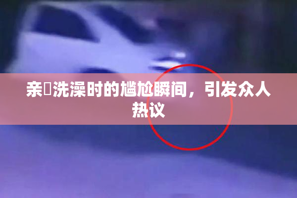 亲妺洗澡时的尴尬瞬间，引发众人热议
