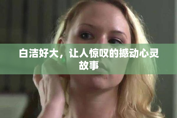 白洁好大，让人惊叹的撼动心灵故事