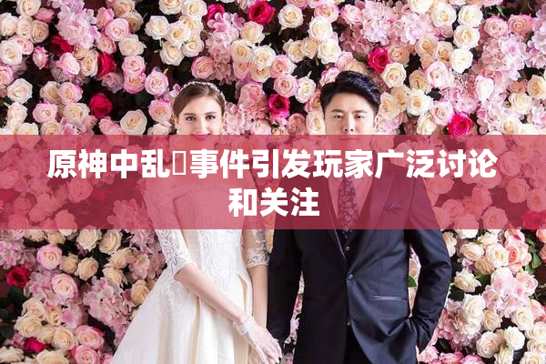 原神中乱婬事件引发玩家广泛讨论和关注