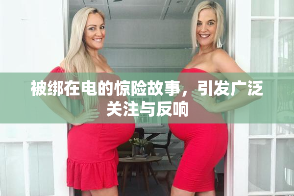 被绑在电的惊险故事，引发广泛关注与反响