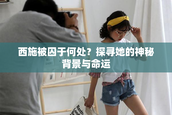 西施被囚于何处？探寻她的神秘背景与命运