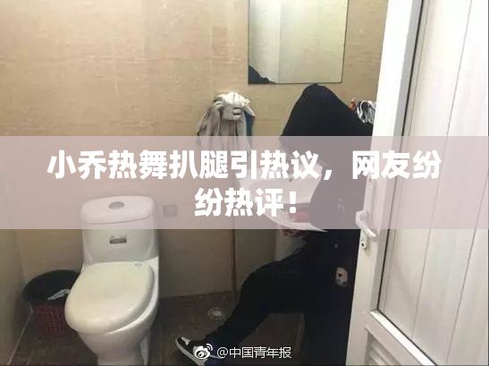 小乔热舞扒腿引热议，网友纷纷热评！