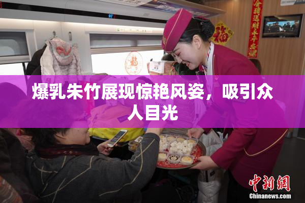 爆乳朱竹展现惊艳风姿，吸引众人目光