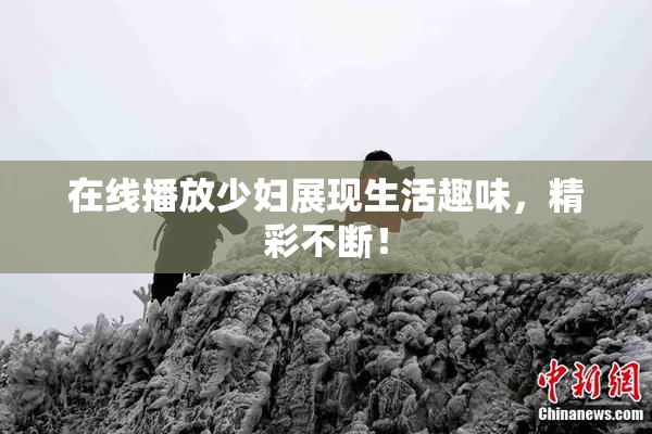 在线播放少妇展现生活趣味，精彩不断！