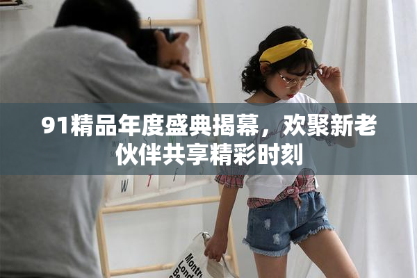 91精品年度盛典揭幕，欢聚新老伙伴共享精彩时刻