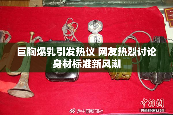 巨胸爆乳引发热议 网友热烈讨论身材标准新风潮