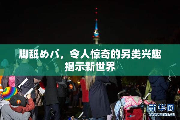 脚舐めパ，令人惊奇的另类兴趣揭示新世界
