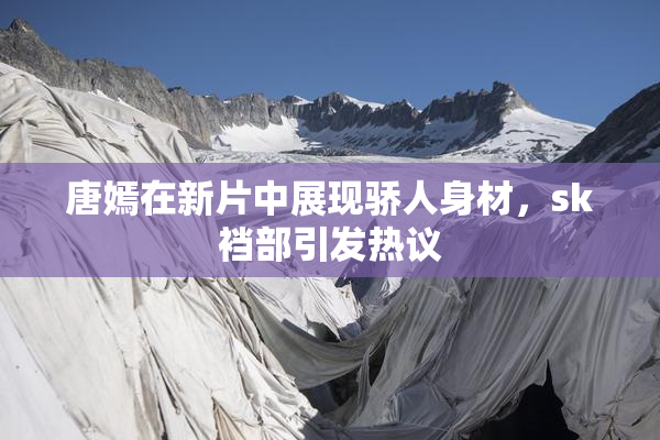 唐嫣在新片中展现骄人身材，sk裆部引发热议