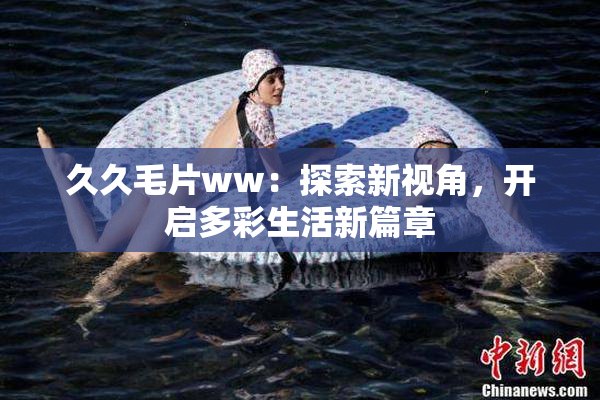 久久毛片ww：探索新视角，开启多彩生活新篇章