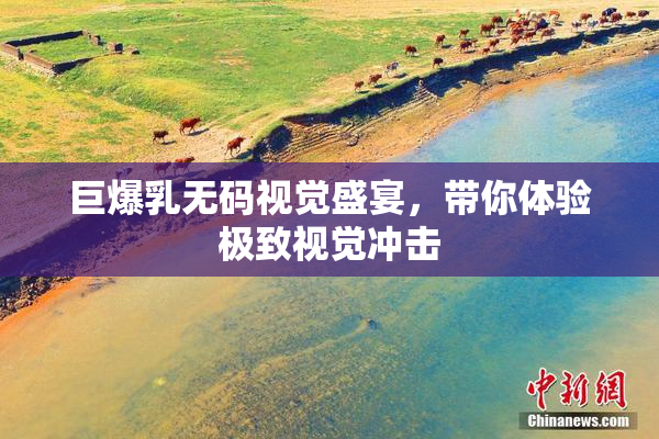 巨爆乳无码视觉盛宴，带你体验极致视觉冲击