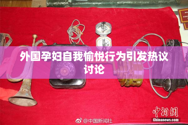 外国孕妇自我愉悦行为引发热议讨论