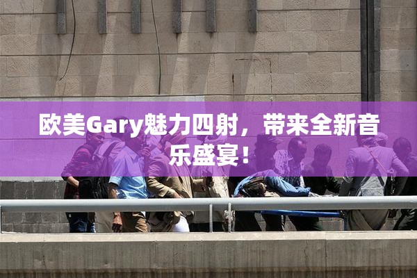 欧美Gary魅力四射，带来全新音乐盛宴！