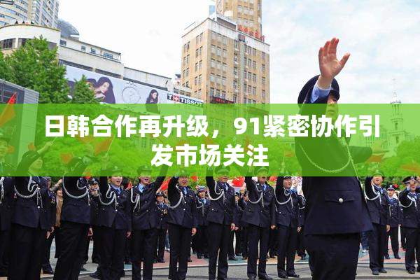 日韩合作再升级，91紧密协作引发市场关注