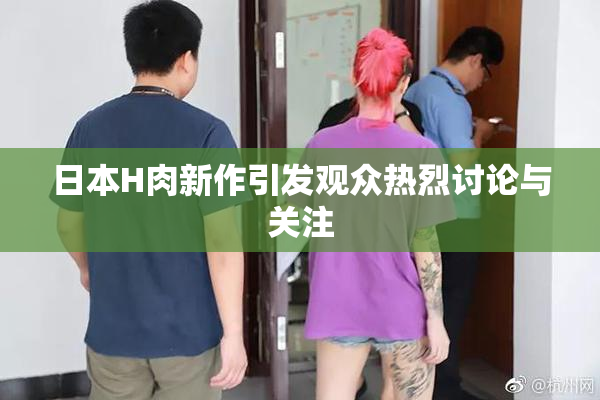 日本H肉新作引发观众热烈讨论与关注