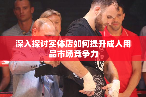 深入探讨实体店如何提升成人用品市场竞争力