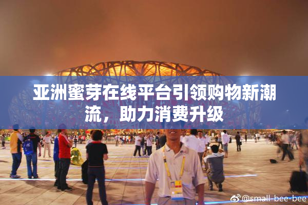 亚洲蜜芽在线平台引领购物新潮流，助力消费升级
